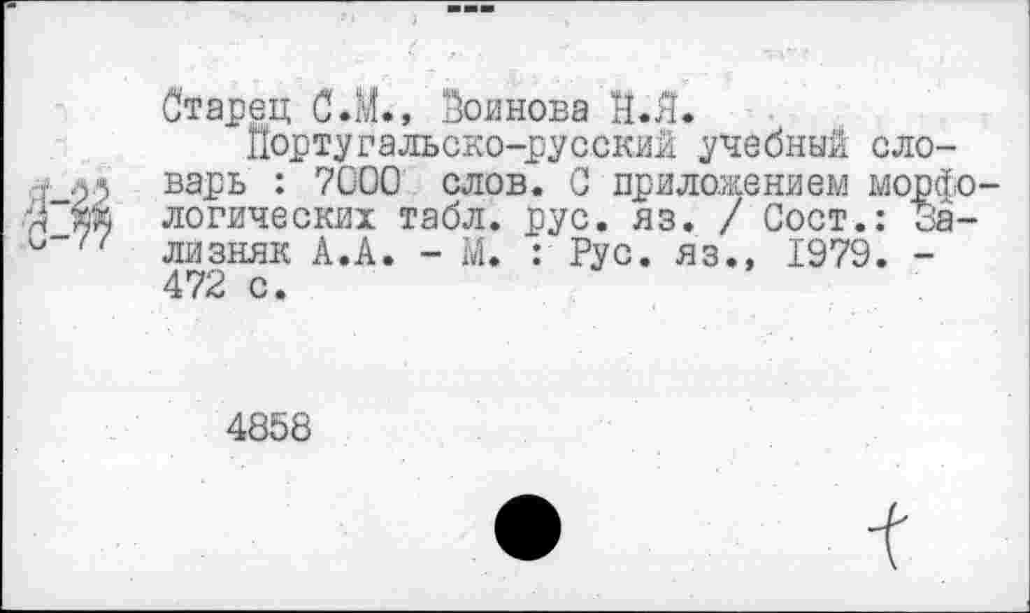 ﻿Старец С.М., Воинова Й.Л.
Португальско-русский учебный словарь : 7000 слов. С приложением мор< логических табл. рус. яз. / Сост.: оа лизняк А.А. - М. : Рус. яз., 1979. -472 с.
4858